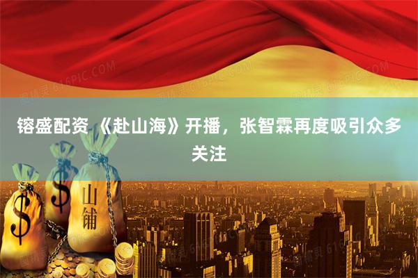 镕盛配资 《赴山海》开播，张智霖再度吸引众多关注