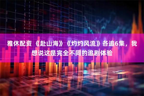 雅休配资 《赴山海》《灼灼风流》各追6集，我想说这是完全不同的追剧体验