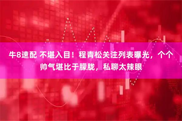 牛8速配 不堪入目！程青松关注列表曝光，个个帅气堪比于朦胧，私聊太辣眼