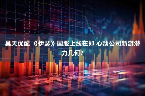 昊天优配 《伊瑟》国服上线在即 心动公司新游潜力几何？