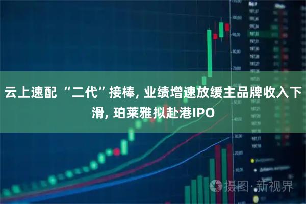 云上速配 “二代”接棒, 业绩增速放缓主品牌收入下滑, 珀莱雅拟赴港IPO