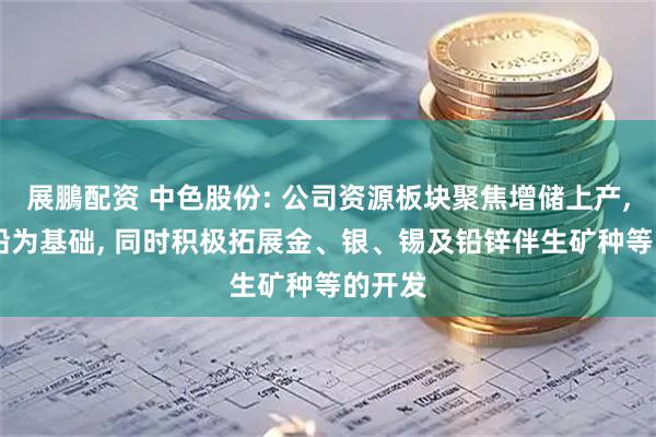 展鵬配资 中色股份: 公司资源板块聚焦增储上产, 以锌铅为基础, 同时积极拓展金、银、锡及铅锌伴生矿种等的开发