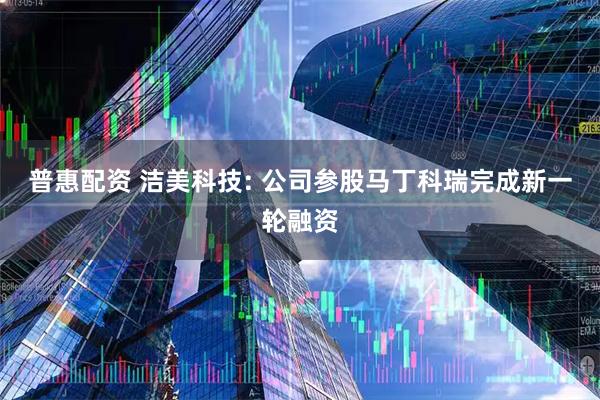 普惠配资 洁美科技: 公司参股马丁科瑞完成新一轮融资
