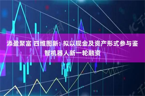 添盈聚富 四维图新: 拟以现金及资产形式参与鉴智机器人新一轮融资