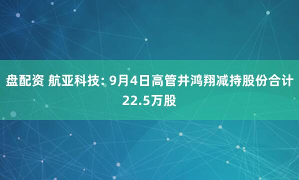 盘配资 航亚科技: 9月4日高管井鸿翔减持股份合计22.5万股