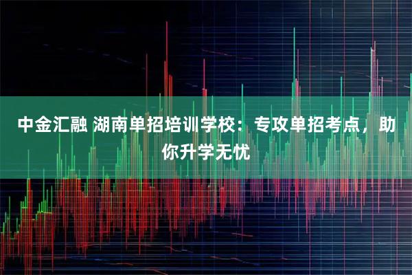 中金汇融 湖南单招培训学校：专攻单招考点，助你升学无忧