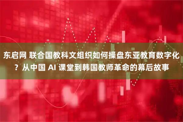 东启网 联合国教科文组织如何操盘东亚教育数字化？从中国 AI 课堂到韩国教师革命的幕后故事