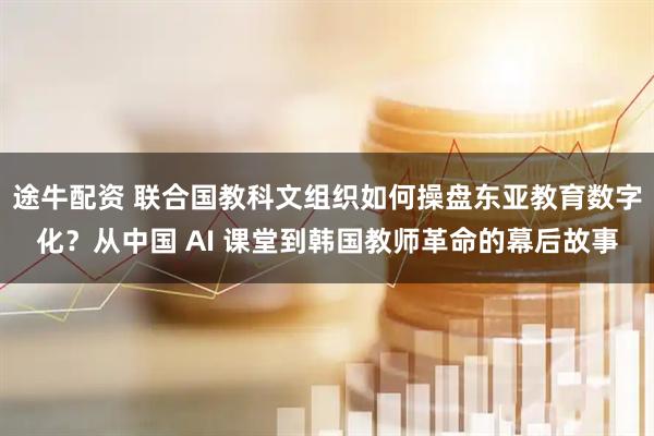 途牛配资 联合国教科文组织如何操盘东亚教育数字化？从中国 AI 课堂到韩国教师革命的幕后故事