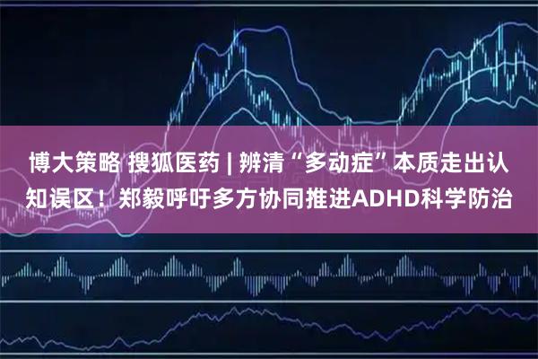 博大策略 搜狐医药 | 辨清“多动症”本质走出认知误区！郑毅呼吁多方协同推进ADHD科学防治