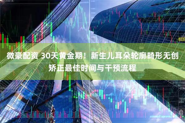 微豪配资 30天黄金期！新生儿耳朵轮廓畸形无创矫正最佳时间与干预流程