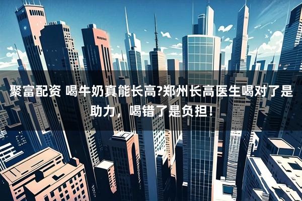 聚富配资 喝牛奶真能长高?郑州长高医生喝对了是助力，喝错了是负担！