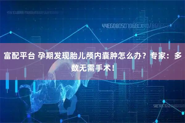 富配平台 孕期发现胎儿颅内囊肿怎么办？专家：多数无需手术！