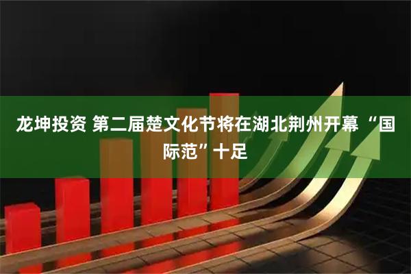 龙坤投资 第二届楚文化节将在湖北荆州开幕 “国际范”十足