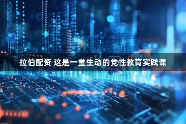 拉伯配资 这是一堂生动的党性教育实践课