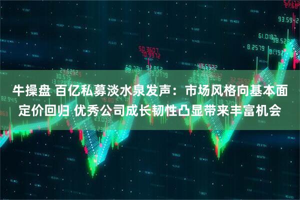 牛操盘 百亿私募淡水泉发声：市场风格向基本面定价回归 优秀公司成长韧性凸显带来丰富机会