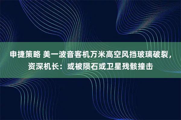 申捷策略 美一波音客机万米高空风挡玻璃破裂，资深机长：或被陨石或卫星残骸撞击