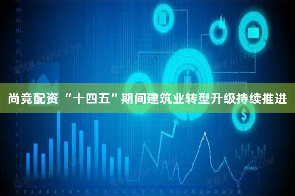 尚竞配资 “十四五”期间建筑业转型升级持续推进