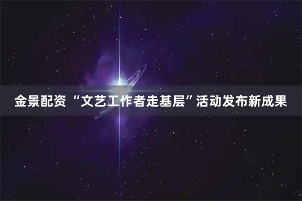 金景配资 “文艺工作者走基层”活动发布新成果