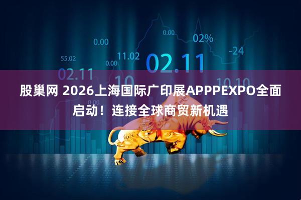 股巢网 2026上海国际广印展APPPEXPO全面启动！连接全球商贸新机遇
