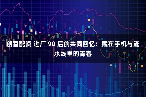 创富配资 进厂 90 后的共同回忆:藏在手机与流水线里的青春
