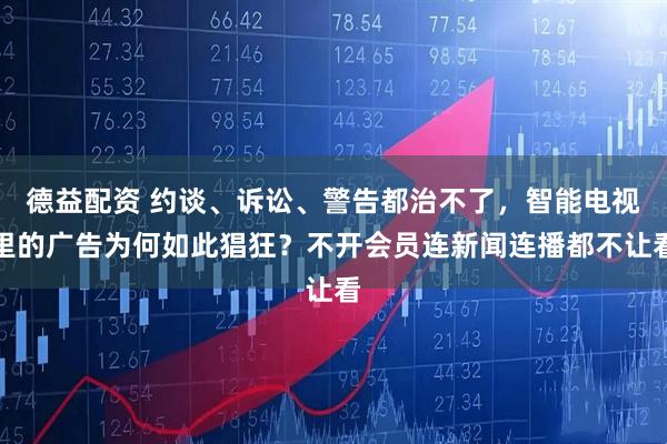 德益配资 约谈、诉讼、警告都治不了，智能电视里的广告为何如此猖狂？不开会员连新闻连播都不让看
