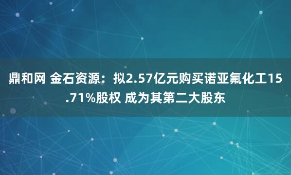 鼎和网 金石资源：拟2.57亿元购买诺亚氟化工15.71%股权 成为其第二大股东