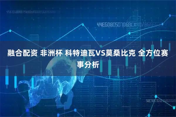 融合配资 非洲杯 科特迪瓦VS莫桑比克 全方位赛事分析