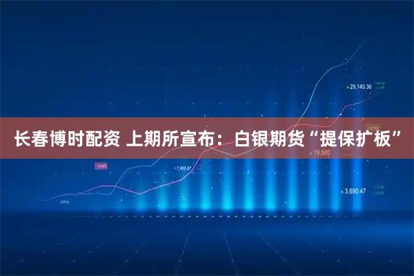 长春博时配资 上期所宣布：白银期货“提保扩板”