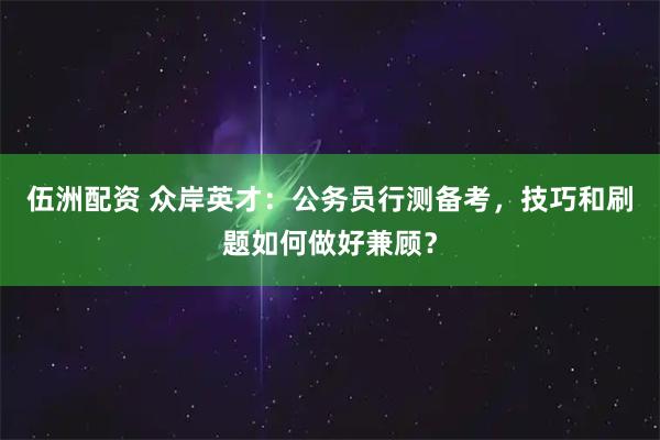 伍洲配资 众岸英才：公务员行测备考，技巧和刷题如何做好兼顾？