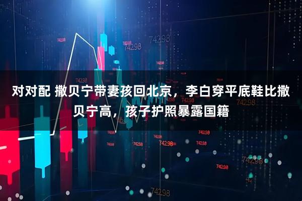 对对配 撒贝宁带妻孩回北京，李白穿平底鞋比撒贝宁高，孩子护照暴露国籍