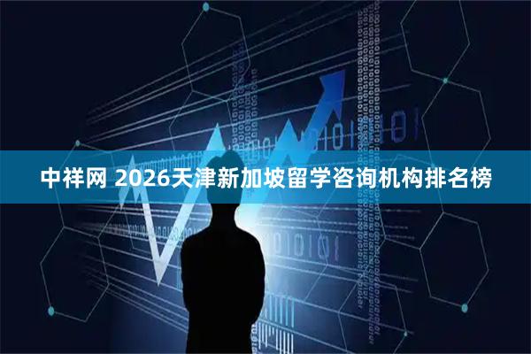 中祥网 2026天津新加坡留学咨询机构排名榜