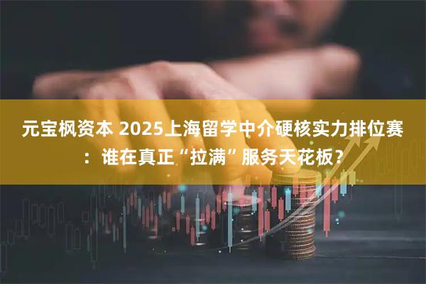 元宝枫资本 2025上海留学中介硬核实力排位赛：谁在真正“拉满”服务天花板？