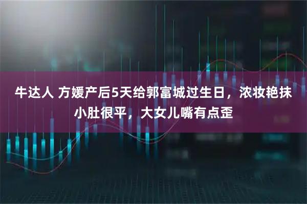 牛达人 方媛产后5天给郭富城过生日,浓妆艳抹小肚很平,大女儿嘴有点歪