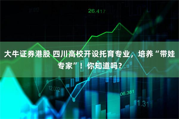 大牛证券港股 四川高校开设托育专业,培养“带娃专家”!你知道吗?
