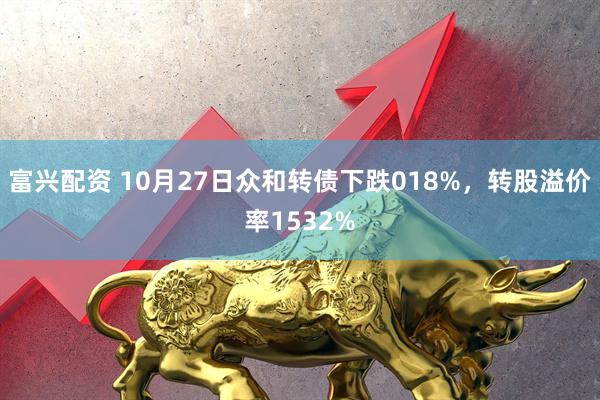 富兴配资 10月27日众和转债下跌018%,转股溢价率1532%