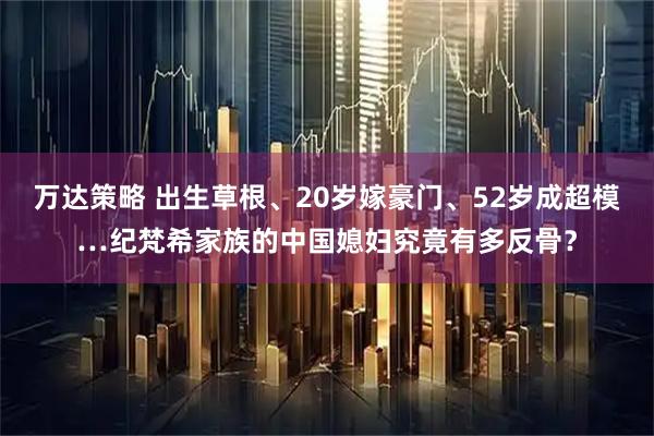 万达策略 出生草根、20岁嫁豪门、52岁成超模…纪梵希家族的中国媳妇究竟有多反骨?