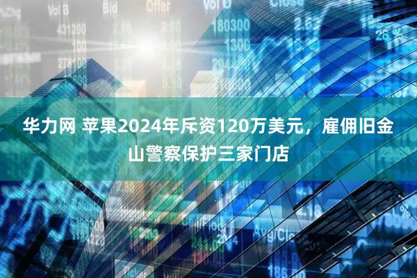 华力网 苹果2024年斥资120万美元，雇佣旧金山警察保护三家门店